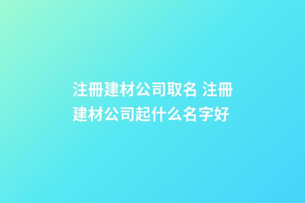 注冊建材公司取名 注冊建材公司起什么名字好-第1張-公司起名-玄機派